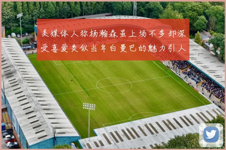 美媒体人称杨瀚森虽上场不多却深受喜爱类似当年白曼巴的魅力引人瞩目
