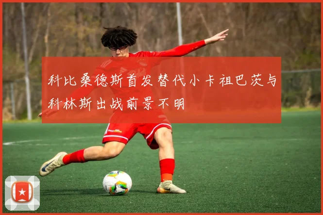 科比桑德斯首发替代小卡祖巴茨与科林斯出战前景不明