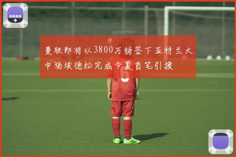 曼联即将以3800万镑签下亚特兰大中场埃德松完成今夏首笔引援