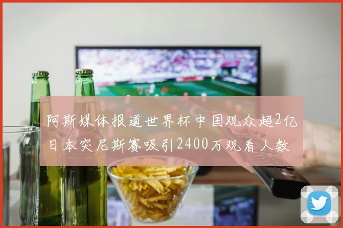 阿斯媒体报道世界杯中国观众超2亿日本突尼斯赛吸引2400万观看人数