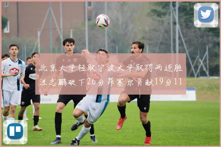 北京大学轻取宁波大学取得两连胜汪志鹏砍下26分昂塞尔贡献19分11篮板5助攻