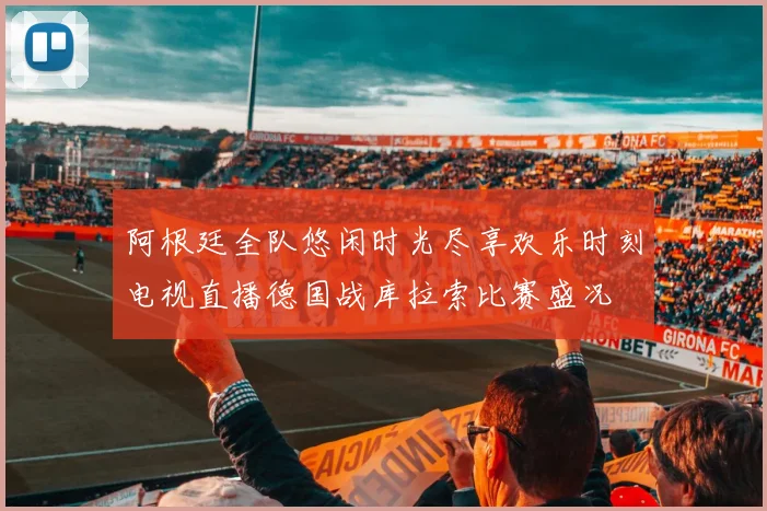 阿根廷全队悠闲时光尽享欢乐时刻电视直播德国战库拉索比赛盛况