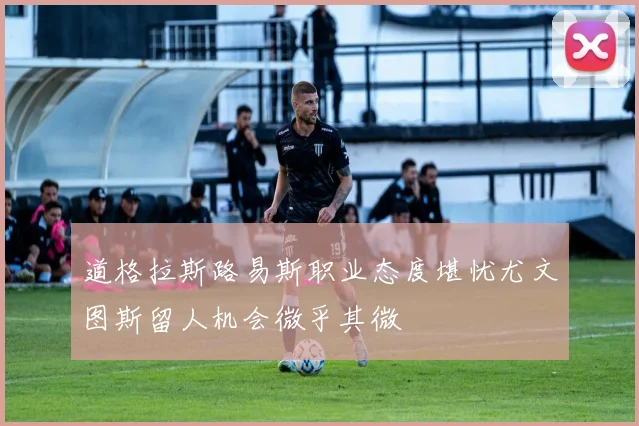 道格拉斯路易斯职业态度堪忧尤文图斯留人机会微乎其微