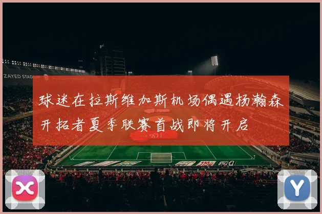 球迷在拉斯维加斯机场偶遇杨瀚森开拓者夏季联赛首战即将开启