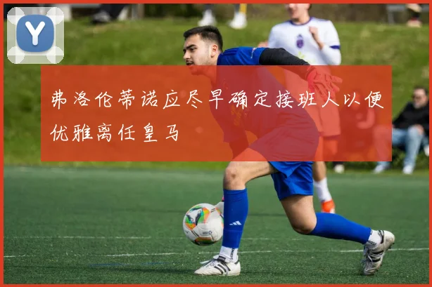 弗洛伦蒂诺应尽早确定接班人以便优雅离任皇马