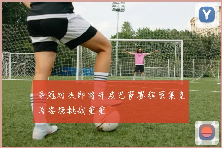 争冠对决即将开启巴萨赛程密集皇马客场挑战重重