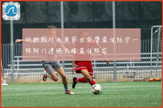 双胞胎对决奥萨尔荣膺最佳防守一阵阿门遗憾无缘最佳阵容