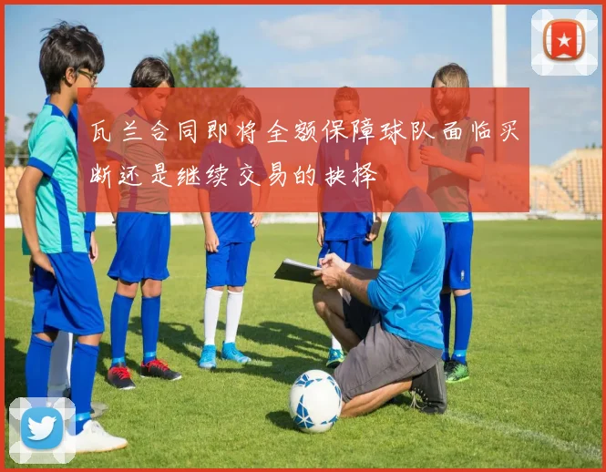 瓦兰合同即将全额保障球队面临买断还是继续交易的抉择