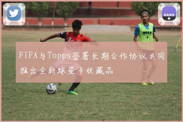 FIFA与Topps签署长期合作协议共同推出全新球星卡收藏品