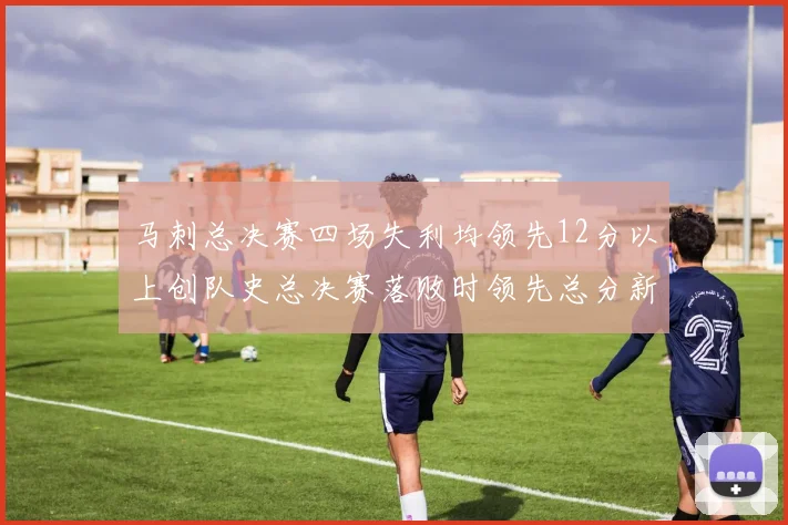 马刺总决赛四场失利均领先12分以上创队史总决赛落败时领先总分新纪录