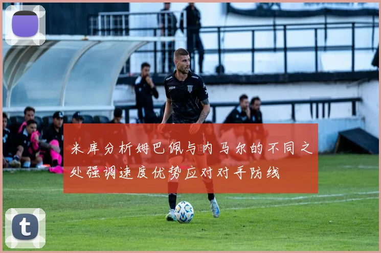 米库分析姆巴佩与内马尔的不同之处强调速度优势应对对手防线