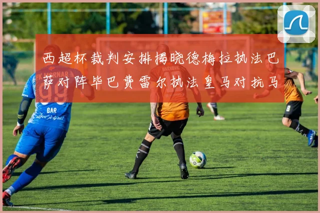 西超杯裁判安排揭晓德梅拉执法巴萨对阵毕巴费雷尔执法皇马对抗马竞