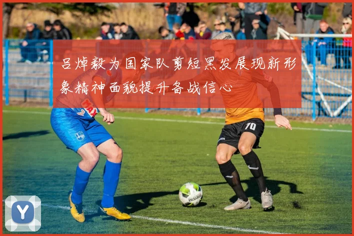 吕焯毅为国家队剪短黑发展现新形象精神面貌提升备战信心