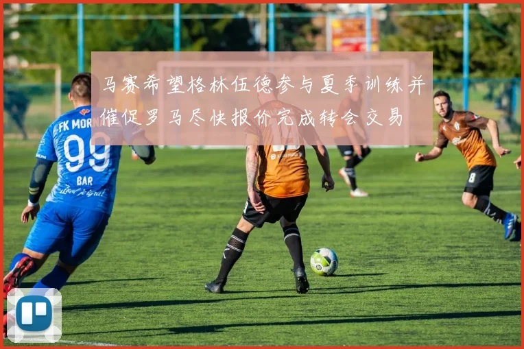 马赛希望格林伍德参与夏季训练并催促罗马尽快报价完成转会交易