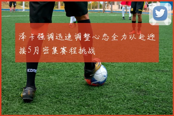 泽卡强调迅速调整心态全力以赴迎接5月密集赛程挑战