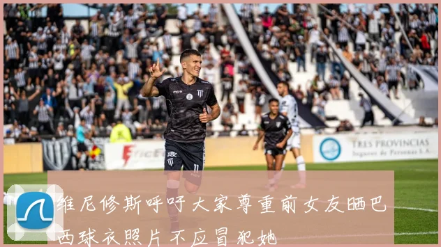 维尼修斯呼吁大家尊重前女友晒巴西球衣照片不应冒犯她