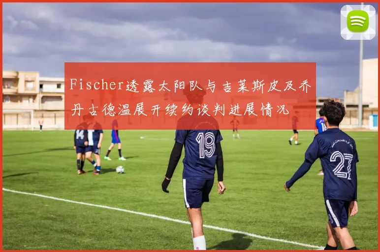 Fischer透露太阳队与吉莱斯皮及乔丹古德温展开续约谈判进展情况