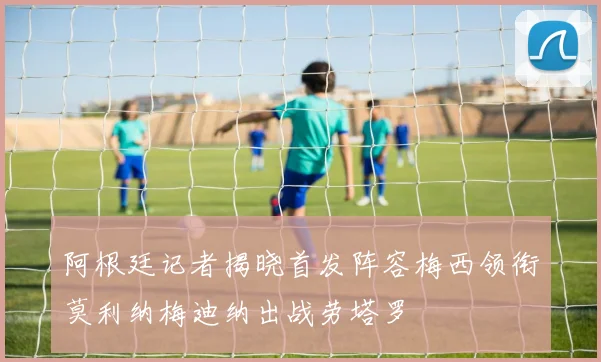 阿根廷记者揭晓首发阵容梅西领衔莫利纳梅迪纳出战劳塔罗