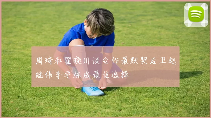 周琦和翟晓川谈合作最默契后卫赵继伟李学林成最佳选择