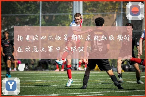 梅里诺回忆恢复期队友鼓励我期待在欧冠决赛中头球破门