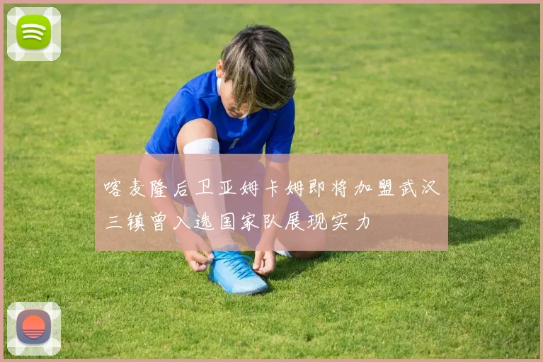 喀麦隆后卫亚姆卡姆即将加盟武汉三镇曾入选国家队展现实力
