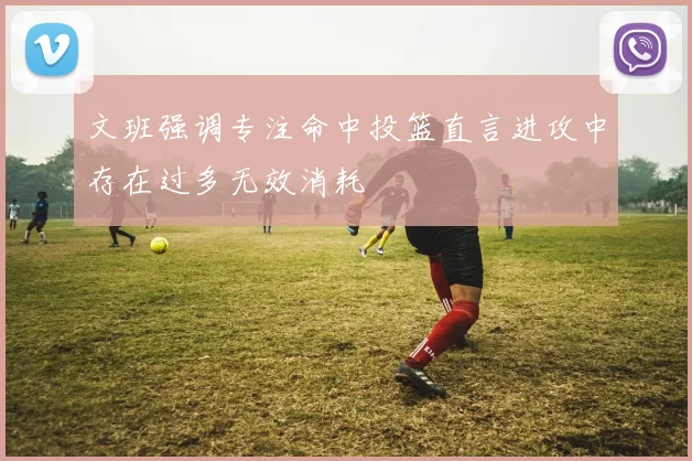 文班强调专注命中投篮直言进攻中存在过多无效消耗