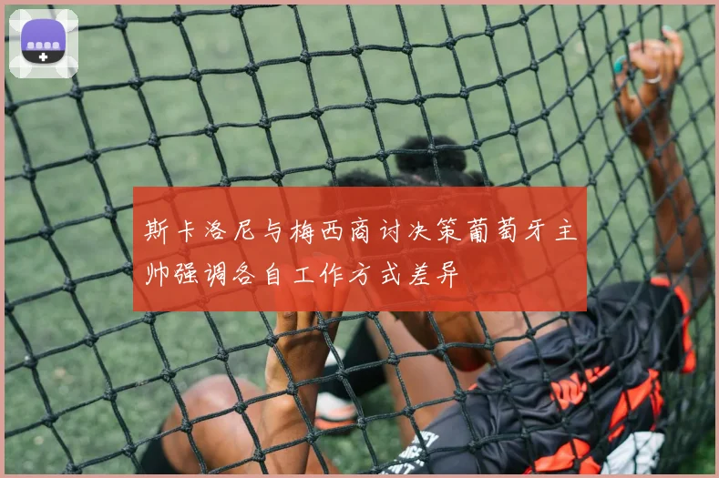 斯卡洛尼与梅西商讨决策葡萄牙主帅强调各自工作方式差异