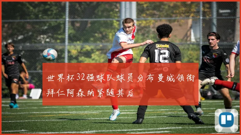 世界杯32强球队球员分布曼城领衔拜仁阿森纳紧随其后