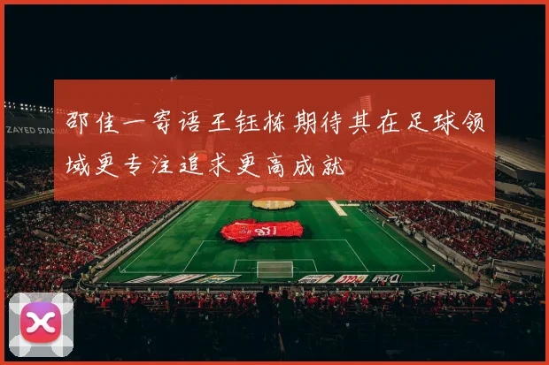 邵佳一寄语王钰栋期待其在足球领域更专注追求更高成就
