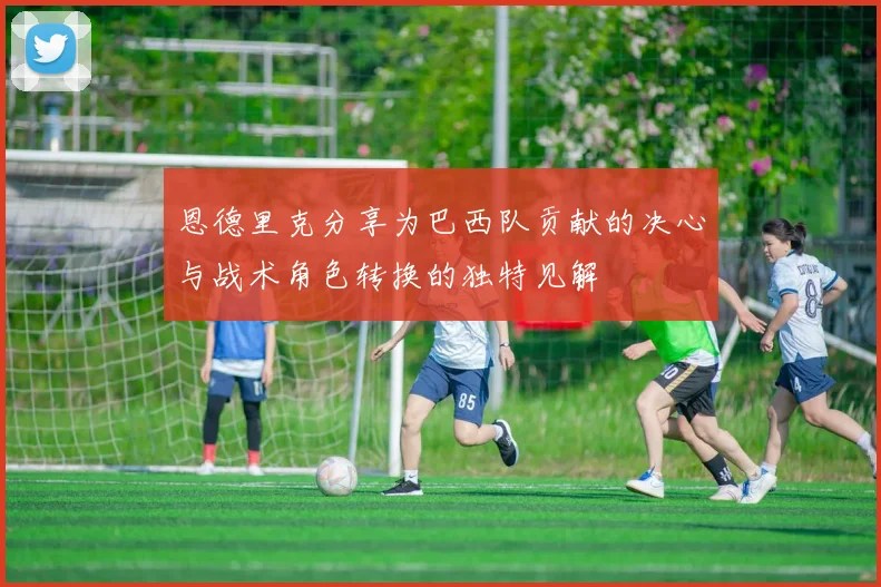 恩德里克分享为巴西队贡献的决心与战术角色转换的独特见解