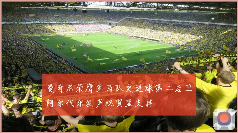 曼奇尼荣膺罗马队史进球第二后卫阿尔代尔发声祝贺显支持